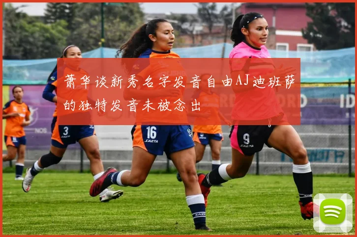 萧华谈新秀名字发音自由AJ迪班萨的独特发音未被念出