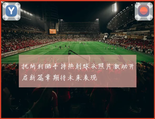 托纳利晒手持热刺球衣照片激动开启新篇章期待未来表现