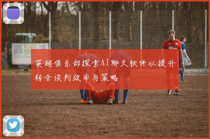 英超俱乐部探索AI聊天软件以提升转会谈判效率与策略
