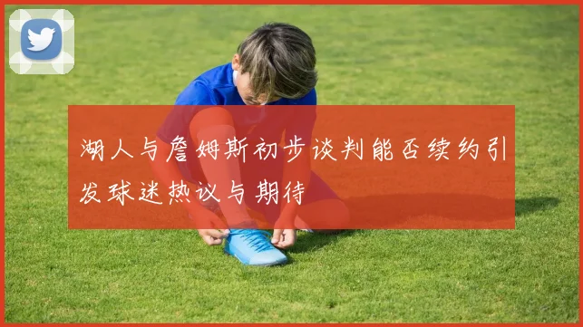 湖人与詹姆斯初步谈判能否续约引发球迷热议与期待