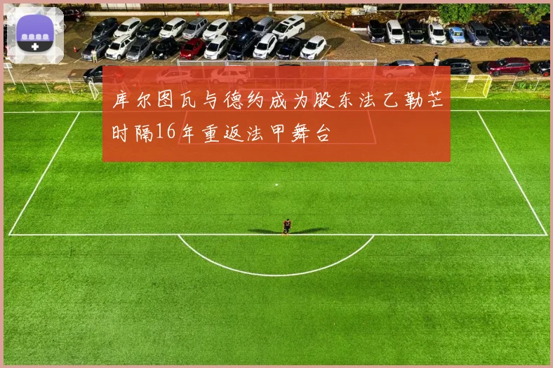 库尔图瓦与德约成为股东法乙勒芒时隔16年重返法甲舞台