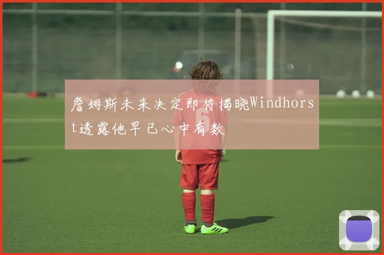 詹姆斯未来决定即将揭晓Windhorst透露他早已心中有数
