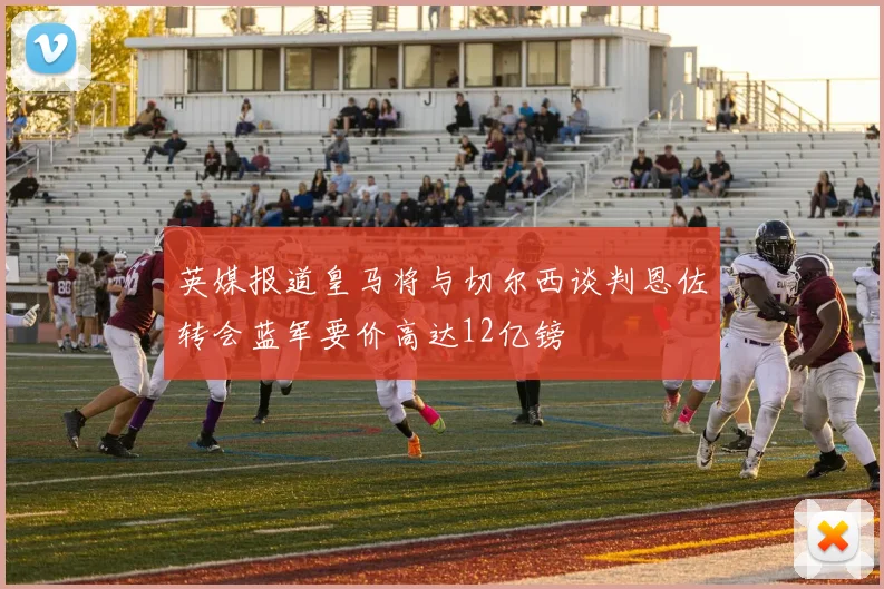 英媒报道皇马将与切尔西谈判恩佐转会蓝军要价高达12亿镑
