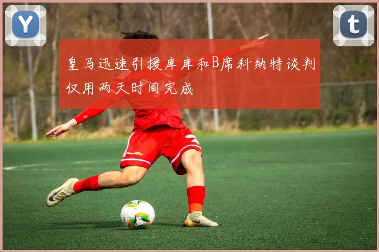 皇马迅速引援库库和B席科纳特谈判仅用两天时间完成
