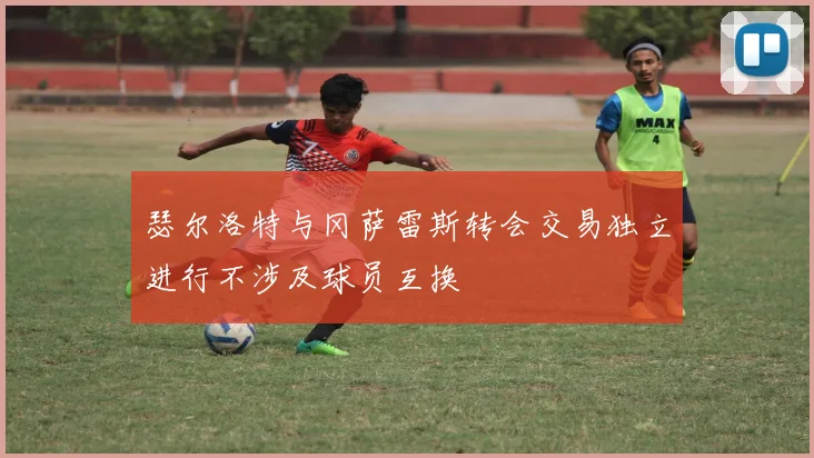 瑟尔洛特与冈萨雷斯转会交易独立进行不涉及球员互换