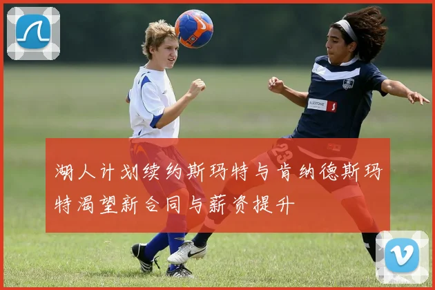 湖人计划续约斯玛特与肯纳德斯玛特渴望新合同与薪资提升