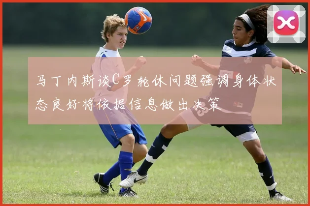 马丁内斯谈C罗轮休问题强调身体状态良好将依据信息做出决策