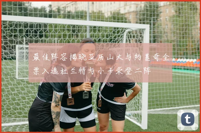 最佳阵容揭晓亚历山大与约基奇全票入选杜兰特与小卡荣登二阵