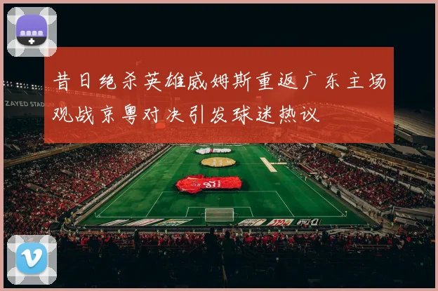昔日绝杀英雄威姆斯重返广东主场观战京粤对决引发球迷热议