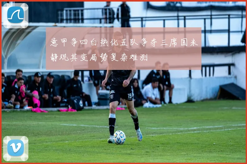 意甲争四白热化五队争夺三席国米静观其变局势复杂难测