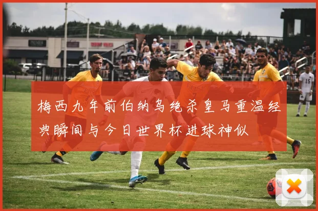 梅西九年前伯纳乌绝杀皇马重温经典瞬间与今日世界杯进球神似