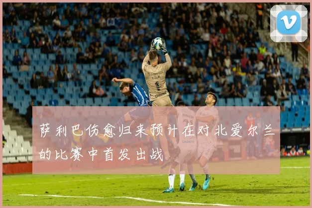 萨利巴伤愈归来预计在对北爱尔兰的比赛中首发出战