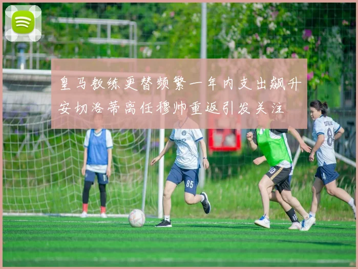 皇马教练更替频繁一年内支出飙升安切洛蒂离任穆帅重返引发关注