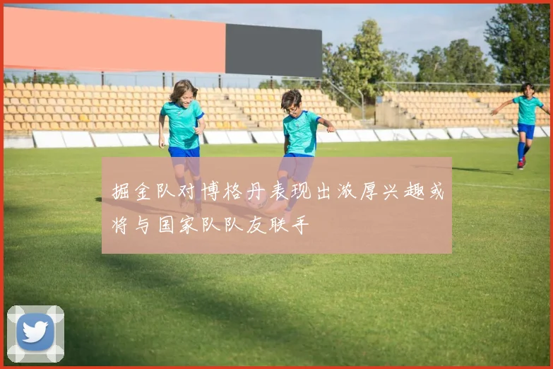 掘金队对博格丹表现出浓厚兴趣或将与国家队队友联手