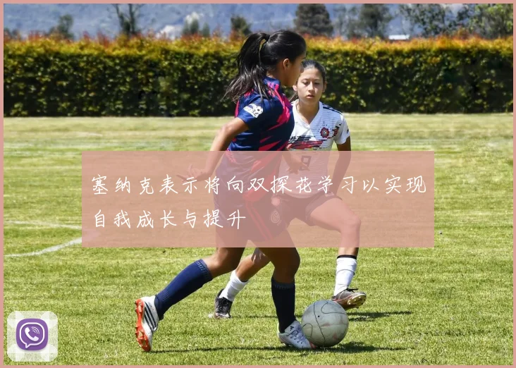 塞纳克表示将向双探花学习以实现自我成长与提升