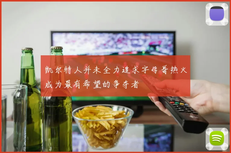 凯尔特人并未全力追求字母哥热火成为最有希望的争夺者