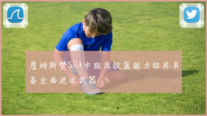 詹姆斯赞SGA中距离投篮能力称其具备全面进攻武器