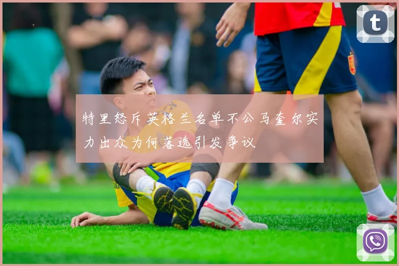 特里怒斥英格兰名单不公马奎尔实力出众为何落选引发争议