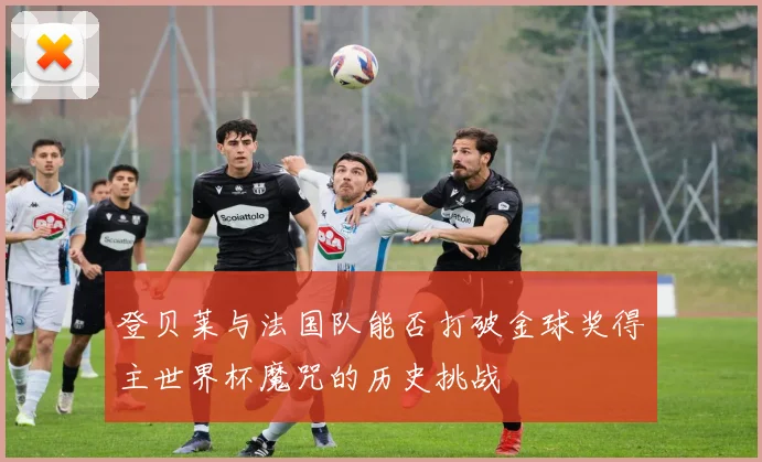 登贝莱与法国队能否打破金球奖得主世界杯魔咒的历史挑战