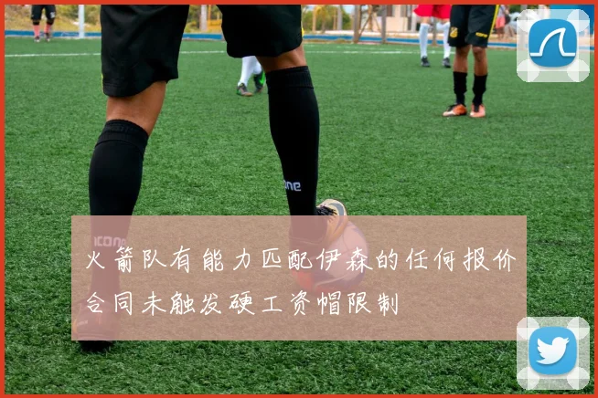 火箭队有能力匹配伊森的任何报价合同未触发硬工资帽限制