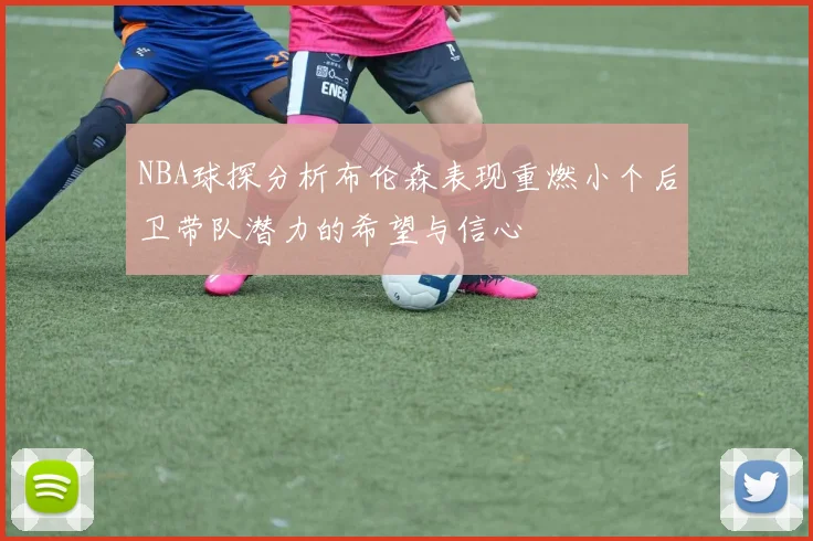 NBA球探分析布伦森表现重燃小个后卫带队潜力的希望与信心
