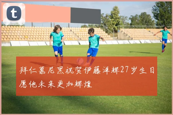 拜仁慕尼黑祝贺伊藤洋辉27岁生日愿他未来更加辉煌
