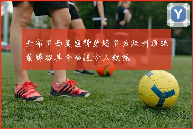 丹布罗西奥盛赞劳塔罗为欧洲顶级前锋称其全面性令人钦佩