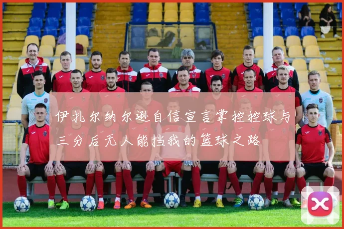 伊扎尔纳尔逊自信宣言掌控控球与三分后无人能挡我的篮球之路