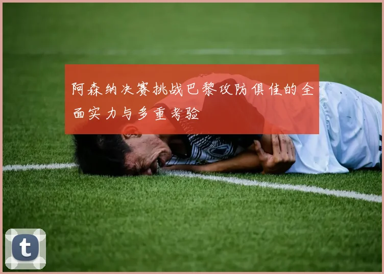 阿森纳决赛挑战巴黎攻防俱佳的全面实力与多重考验